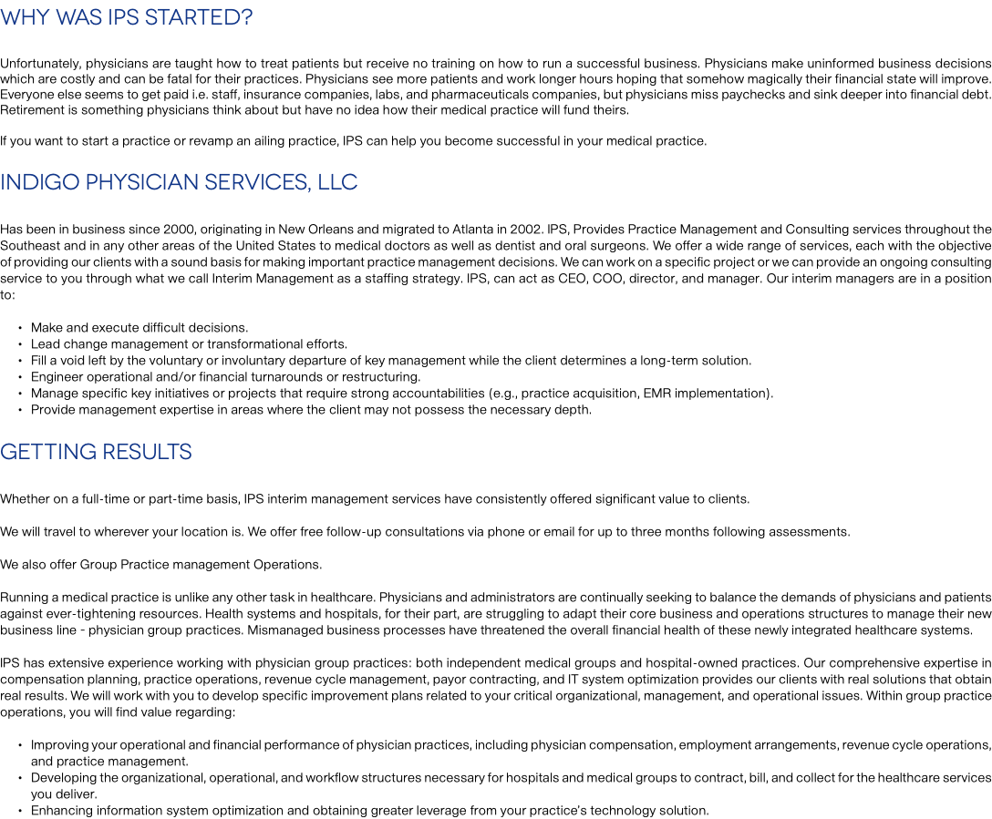 Why Was IPS Started? Unfortunately, physicians are taught how to treat patients but receive no training on how to run a successful business. Physicians make uninformed business decisions which are costly and can be fatal for their practices. Physicians see more patients and work longer hours hoping that somehow magically their financial state will improve. Everyone else seems to get paid i.e. staff, insurance companies, labs, and pharmaceuticals companies, but physicians miss paychecks and sink deeper into financial debt. Retirement is something physicians think about but have no idea how their medical practice will fund theirs. If you want to start a practice or revamp an ailing practice, IPS can help you become successful in your medical practice. Indigo Physician Services, LLC Has been in business since 2000, originating in New Orleans and migrated to Atlanta in 2002. IPS, Provides Practice Management and Consulting services throughout the Southeast and in any other areas of the United States to medical doctors as well as dentist and oral surgeons. We offer a wide range of services, each with the objective of providing our clients with a sound basis for making important practice management decisions. We can work on a specific project or we can provide an ongoing consulting service to you through what we call Interim Management as a staffing strategy. IPS, can act as CEO, COO, director, and manager. Our interim managers are in a position to: Make and execute difficult decisions. Lead change management or transformational efforts. Fill a void left by the voluntary or involuntary departure of key management while the client determines a long-term solution. Engineer operational and/or financial turnarounds or restructuring. Manage specific key initiatives or projects that require strong accountabilities (e.g., practice acquisition, EMR implementation). Provide management expertise in areas where the client may not possess the necessary depth. Getting Results Whether on a full-time or part-time basis, IPS interim management services have consistently offered significant value to clients. We will travel to wherever your location is. We offer free follow-up consultations via phone or email for up to three months following assessments. We also offer Group Practice management Operations. Running a medical practice is unlike any other task in healthcare. Physicians and administrators are continually seeking to balance the demands of physicians and patients against ever-tightening resources. Health systems and hospitals, for their part, are struggling to adapt their core business and operations structures to manage their new business line – physician group practices. Mismanaged business processes have threatened the overall financial health of these newly integrated healthcare systems. IPS has extensive experience working with physician group practices: both independent medical groups and hospital-owned practices. Our comprehensive expertise in compensation planning, practice operations, revenue cycle management, payor contracting, and IT system optimization provides our clients with real solutions that obtain real results. We will work with you to develop specific improvement plans related to your critical organizational, management, and operational issues. Within group practice operations, you will find value regarding: Improving your operational and financial performance of physician practices, including physician compensation, employment arrangements, revenue cycle operations, and practice management. Developing the organizational, operational, and workflow structures necessary for hospitals and medical groups to contract, bill, and collect for the healthcare services you deliver. Enhancing information system optimization and obtaining greater leverage from your practice’s technology solution.