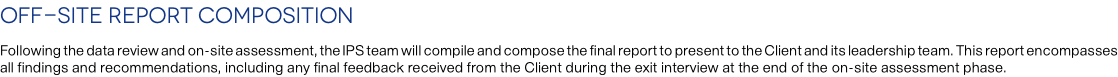 Off-site Report Composition Following the data review and on-site assessment, the IPS team will compile and compose the final report to present to the Client and its leadership team. This report encompasses all findings and recommendations, including any final feedback received from the Client during the exit interview at the end of the on-site assessment phase.